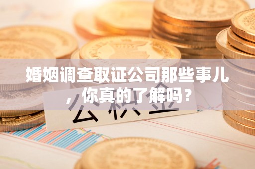 安义婚姻调查取证公司那些事儿，你真的了解吗？